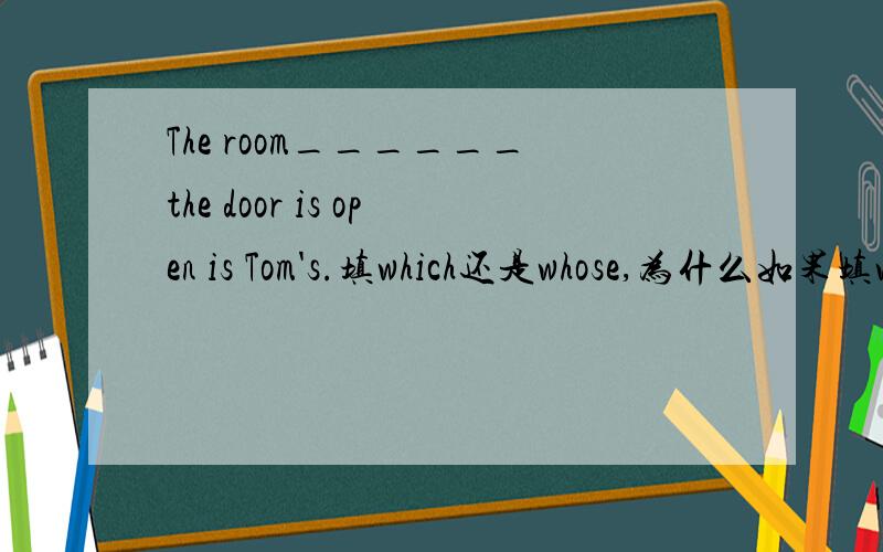 The room______the door is open is Tom's.填which还是whose,为什么如果填whose,整个句子是不是有错误,为什么?如果有错误怎么改?希望能回答全一些,