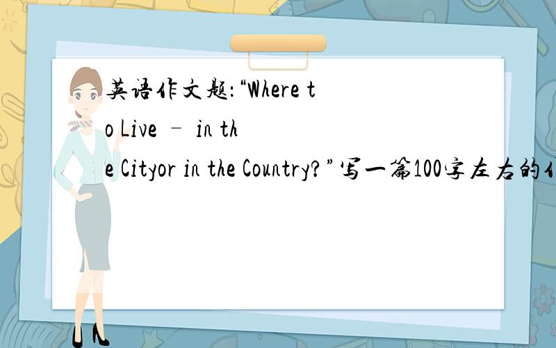英语作文题：“Where to Live – in the Cityor in the Country?”写一篇100字左右的作文,“Where to Live – in the Cityor in the Country?” 如果写得好,
