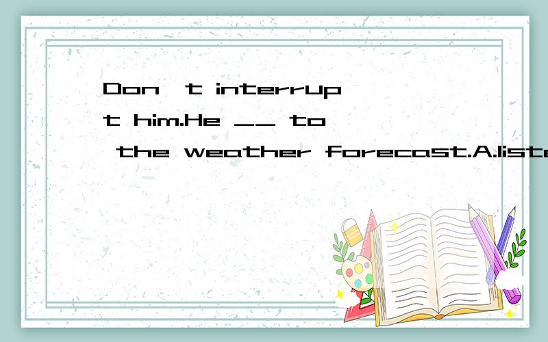 Don't interrupt him.He __ to the weather forecast.A.listens B.is listeningC.has listened D.has been listening