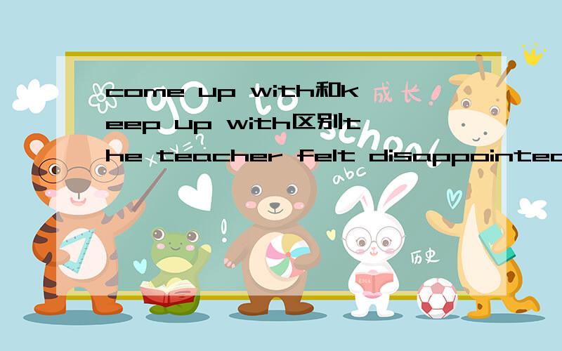 come up with和keep up with区别the teacher felt disappointed that the slow child could not 空 the brighter children这里填come up with和keep up with都有赶上的意思选哪个,求原理…谢谢