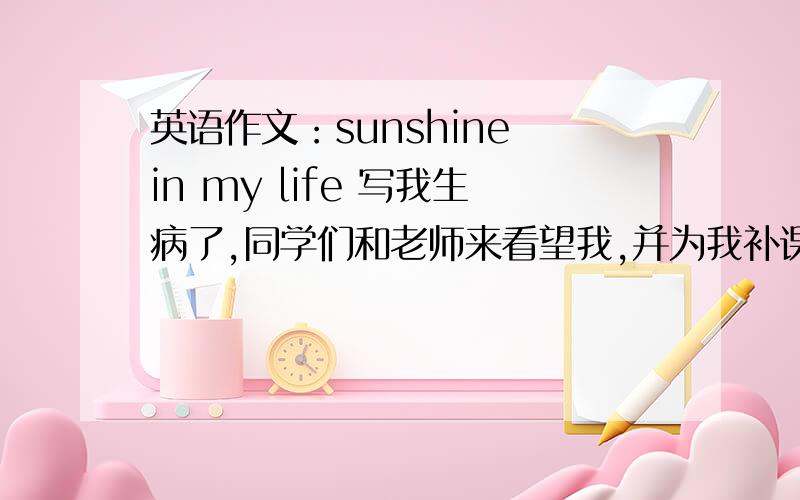 英语作文：sunshine in my life 写我生病了,同学们和老师来看望我,并为我补课,我很感谢他们100词左右 写我生病了,同学们和老师来看望我,并为我补课,让我没有落下课程,我很感动,