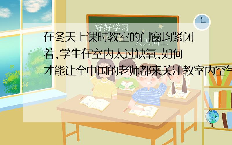 在冬天上课时教室的门窗均紧闭着,学生在室内太过缺氧,如何才能让全中国的老师都来关注教室内空气的清浊每当到了秋末一直到了来年的春天结束,可以说所有学校的学生在上课时都是把后