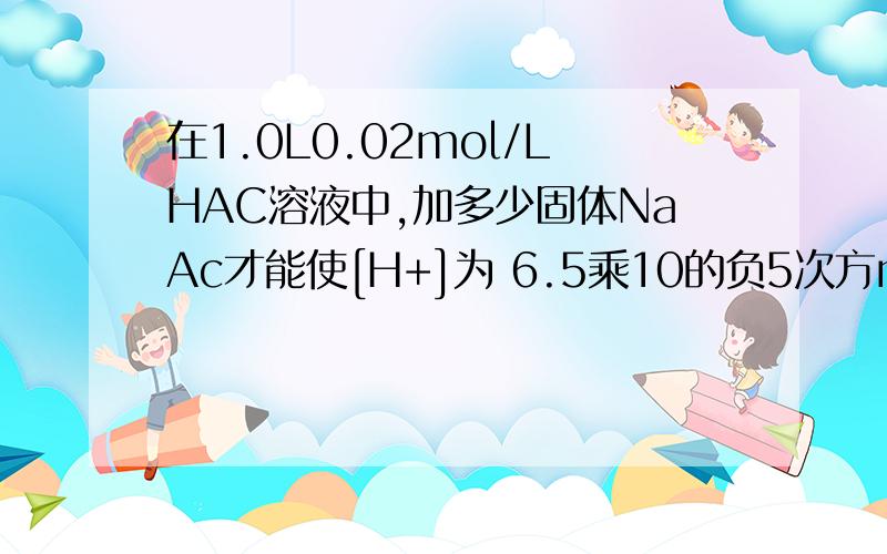 在1.0L0.02mol/LHAC溶液中,加多少固体NaAc才能使[H+]为 6.5乘10的负5次方mol/L