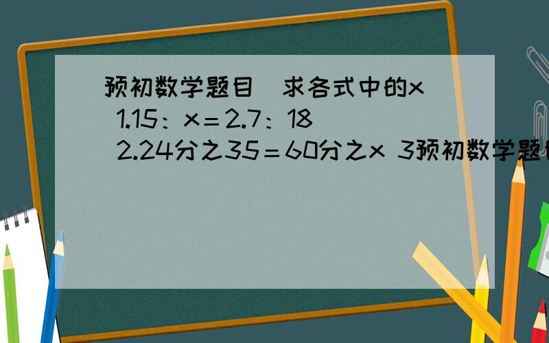预初数学题目（求各式中的x） 1.15：x＝2.7：18 2.24分之35＝60分之x 3预初数学题目（求各式中的x）1.15：x＝2.7：182.24分之35＝60分之x3.0.6：x=5又4分之1