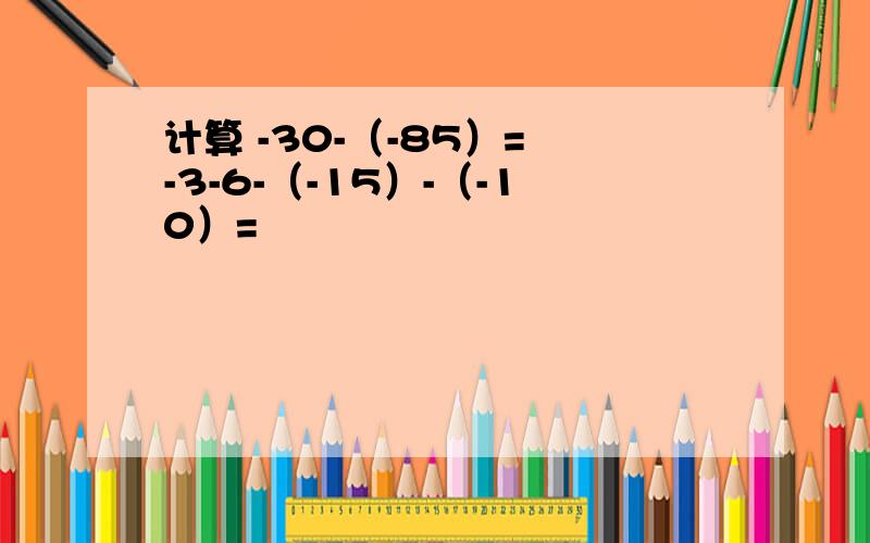 计算 -30-（-85）= -3-6-（-15）-（-10）=