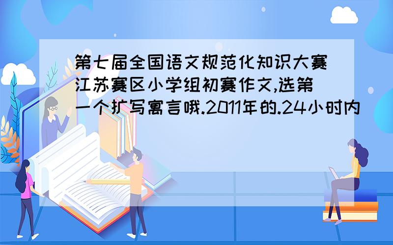第七届全国语文规范化知识大赛江苏赛区小学组初赛作文,选第一个扩写寓言哦.2011年的.24小时内
