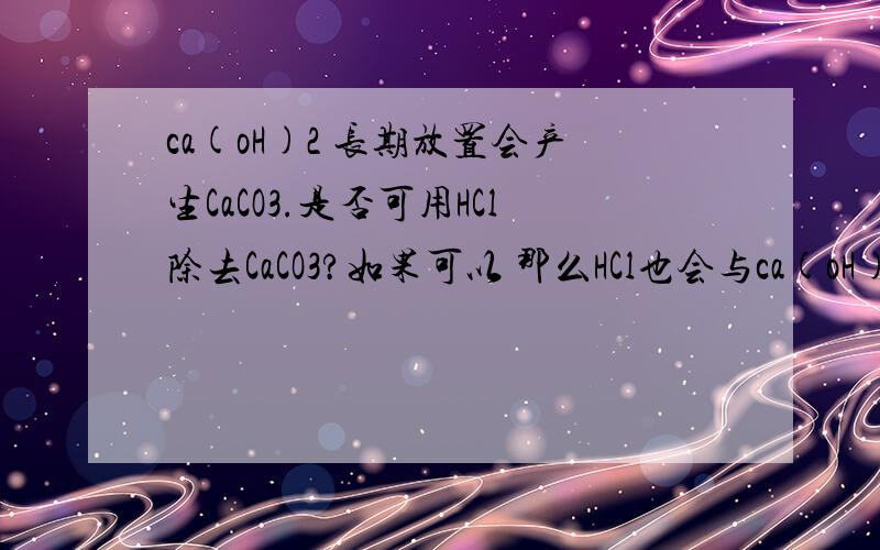 ca(oH)2 长期放置会产生CaCO3.是否可用HCl除去CaCO3?如果可以 那么HCl也会与ca(oH)2反应 ?如果不行那用什么除去CaCO3?有请化学高手回答!
