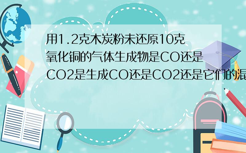 用1.2克木炭粉未还原10克氧化铜的气体生成物是CO还是CO2是生成CO还是CO2还是它们的混合物