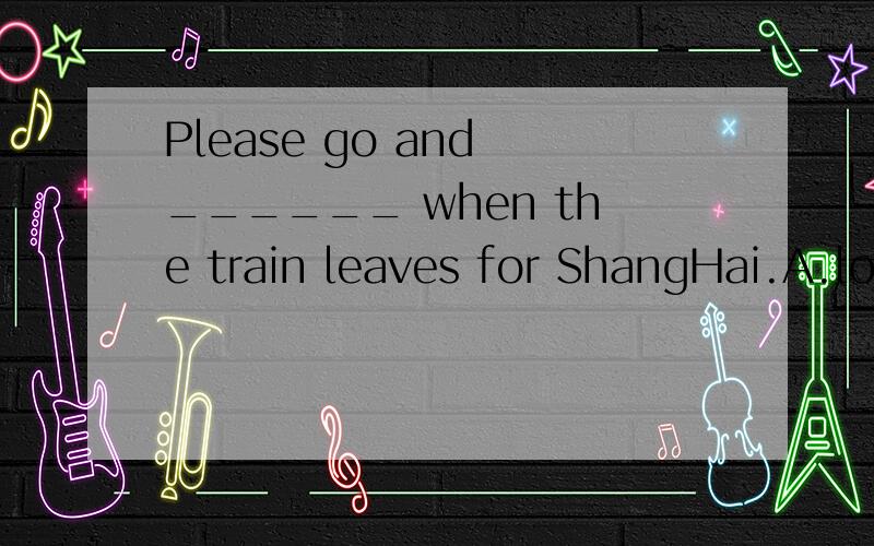 Please go and ______ when the train leaves for ShangHai.A.look B.look for C.find D.find out外加讲解,越快越好哦...下午上课要用..