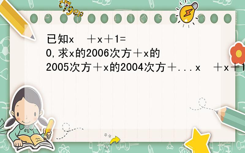 已知x²＋x＋1=0,求x的2006次方＋x的2005次方＋x的2004次方＋...x²＋x＋1的值