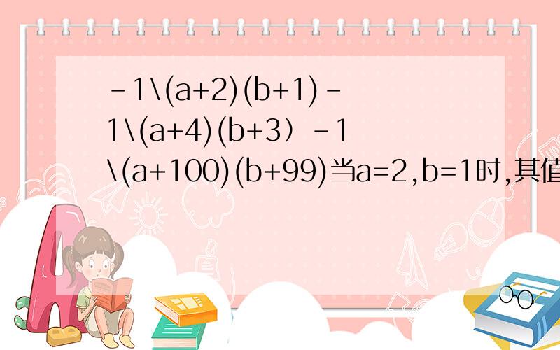 -1\(a+2)(b+1)-1\(a+4)(b+3）-1\(a+100)(b+99)当a=2,b=1时,其值为多少?