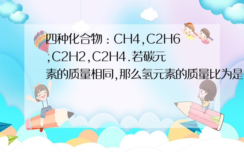四种化合物：CH4,C2H6,C2H2,C2H4.若碳元素的质量相同,那么氢元素的质量比为是