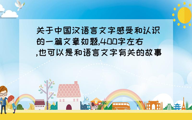 关于中国汉语言文字感受和认识的一篇文章如题,400字左右,也可以是和语言文字有关的故事