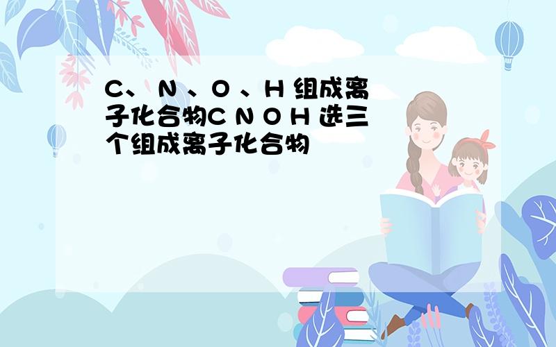 C、 N 、O 、H 组成离子化合物C N O H 选三个组成离子化合物