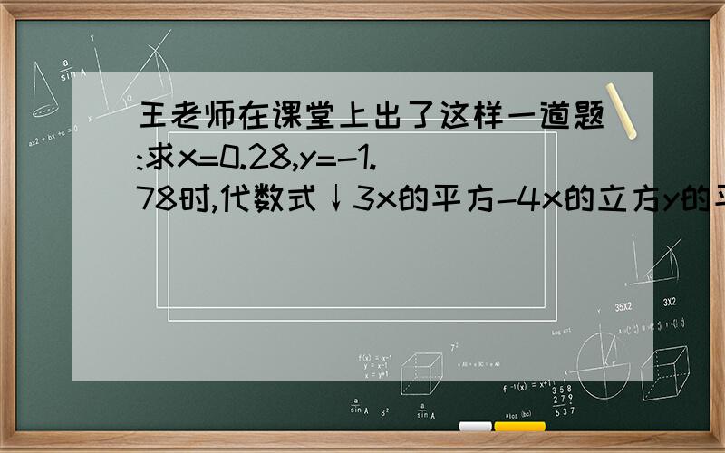 王老师在课堂上出了这样一道题:求x=0.28,y=-1.78时,代数式↓3x的平方-4x的立方y的平方+3x平方y+2x平方+4x立方y平方+2x平方y-5x平方-5x平方y+x-y.当很多的同学用计算器算时,小龙却很快就求出了这个