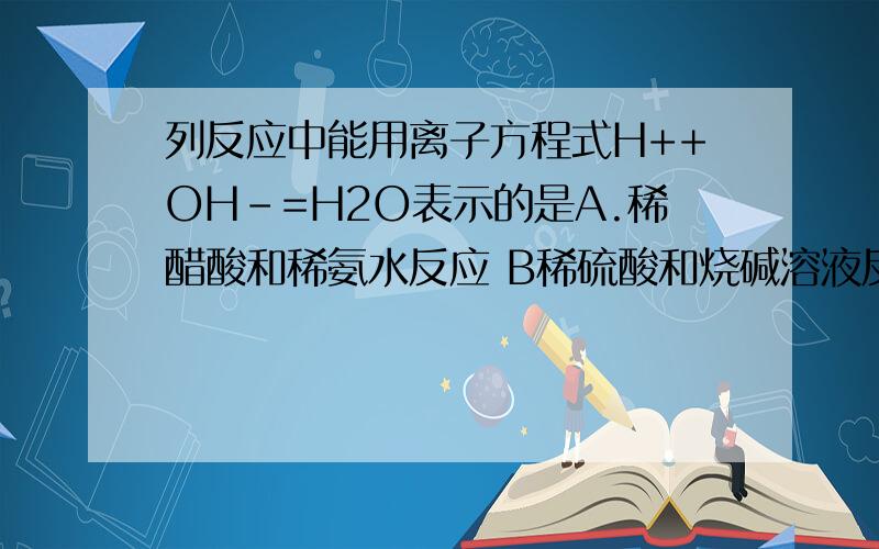 列反应中能用离子方程式H++OH-=H2O表示的是A.稀醋酸和稀氨水反应 B稀硫酸和烧碱溶液反应 C稀盐酸和CUOH2溶液反应 D.稀硫酸和氢氧化钡反应