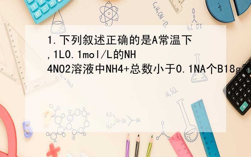 1.下列叙述正确的是A常温下,1L0.1mol/L的NH4NO2溶液中NH4+总数小于0.1NA个B18g重水中的电子数目是10NA个C电解精炼铜时,当阳极溶解32g铜时,转移的电子数是NA个D标准情况下,2.24L CHCL3含有分子数为0.1NA