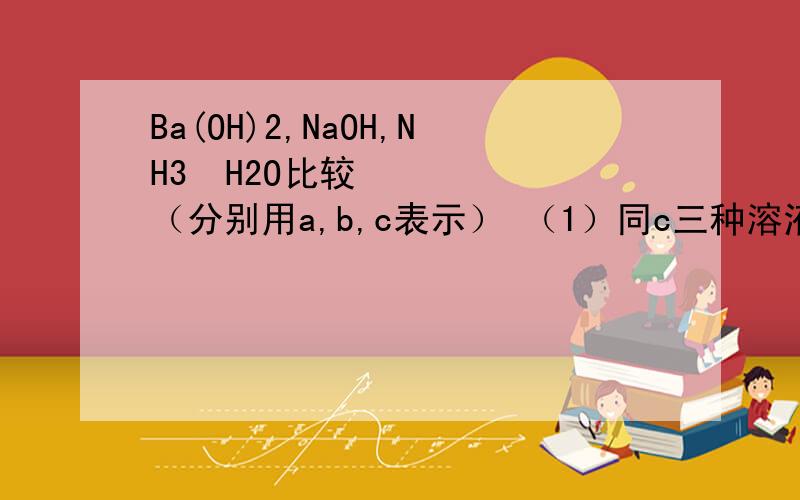 Ba(OH)2,NaOH,NH3•H2O比较（分别用a,b,c表示） （1）同c三种溶液Ph (2)同PH三种溶液C（3）)同PH三种溶液稀释相同倍数,则C (4) 同PH三种溶液稀释不同倍数后PH仍相等,则三种溶液稀释倍数 （5）同C