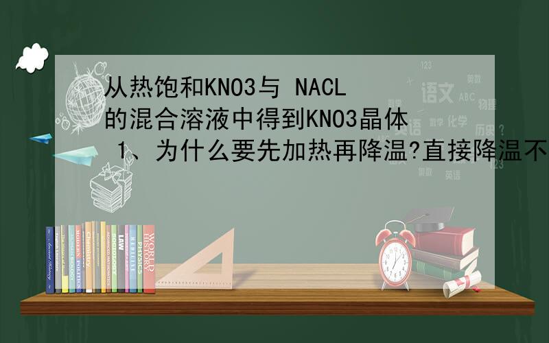 从热饱和KNO3与 NACL的混合溶液中得到KNO3晶体 1、为什么要先加热再降温?直接降温不行吗?2、为什么NACL不会析出?急求详细回答,谢谢了