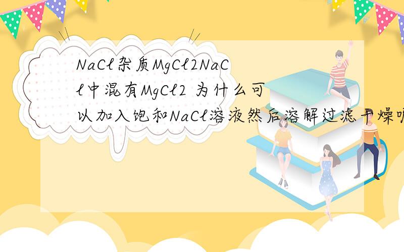 NaCl杂质MgCl2NaCl中混有MgCl2 为什么可以加入饱和NaCl溶液然后溶解过滤干燥呢