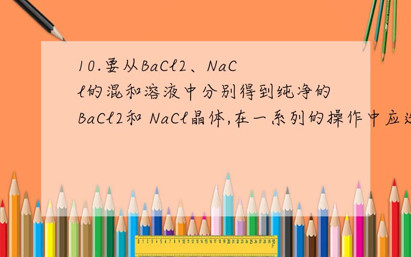 10.要从BaCl2、NaCl的混和溶液中分别得到纯净的BaCl2和 NaCl晶体,在一系列的操作中应选用的试剂是（ ）10.要从BaCl2、NaCl的混和溶液中分别得到纯净的BaCl2和 NaCl晶体,在一系列的操作中应选用的