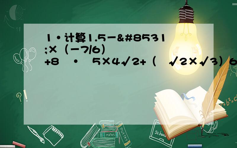 1·计算1.5－⅓×（－7/6）º+8º·²5×4√2+（³√2×√3）6-√（－2/3）2/31.5－⅓×（－7/6）º+8º·²5×⁴√2+（³√2×√3）6-√（－⅔﹚⅔