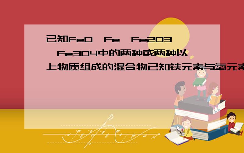 已知FeO,Fe,Fe2O3、Fe3O4中的两种或两种以上物质组成的混合物已知铁元素与氧元素的原子个数比为1:1,则该混合物中A一定同时含有Fe2O3、Fe3O4 B只含有Fe和Fe2O3、Fe3O4 C一定含有FeO D不能确定是否含