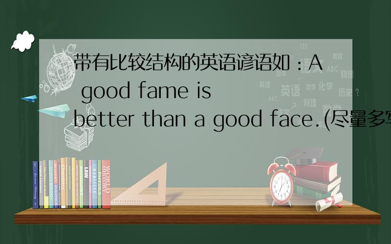带有比较结构的英语谚语如：A good fame is better than a good face.(尽量多写,写上汉语)
