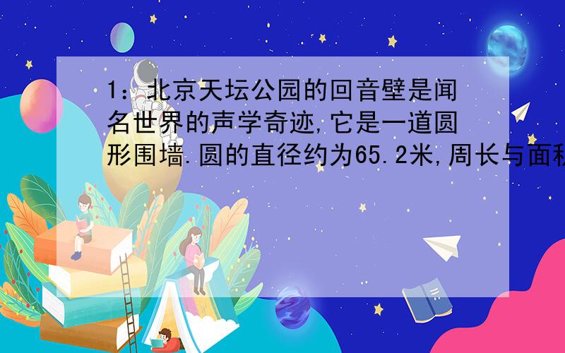 1：北京天坛公园的回音壁是闻名世界的声学奇迹,它是一道圆形围墙.圆的直径约为65.2米,周长与面积分别是多少?（结果保留一位小数）2：圆的直径为10米,这个圆的面积是多少?
