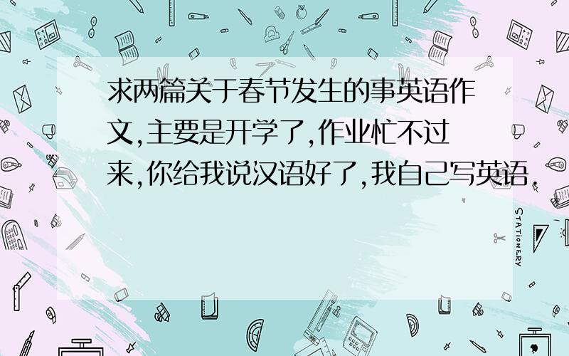 求两篇关于春节发生的事英语作文,主要是开学了,作业忙不过来,你给我说汉语好了,我自己写英语.