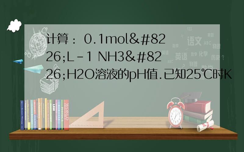 计算： 0.1mol•L-1 NH3•H2O溶液的pH值.已知25℃时Kb (NH3)=1.8×10-5