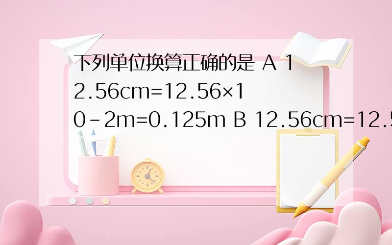 下列单位换算正确的是 A 12.56cm=12.56×10-2m=0.125m B 12.56cm=12.56cm×10-2m=0.125m C12.56cm=12.56cm÷102=0.125m D12.56cm=12.56cm×10-2cm=0.125m怎么我感觉每一个是对的...我选的是A,可是ABCD的最终答案都是0.125m呢?不应