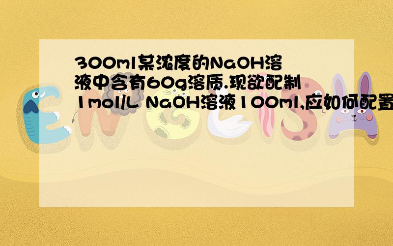 300ml某浓度的NaOH溶液中含有60g溶质.现欲配制1mol/L NaOH溶液100ml,应如何配置