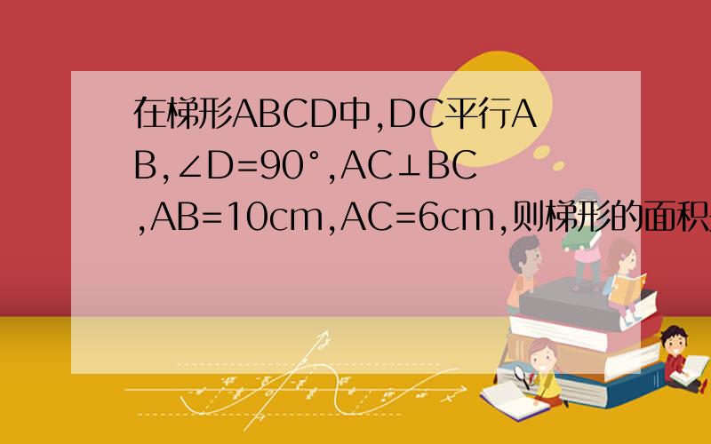 在梯形ABCD中,DC平行AB,∠D=90°,AC⊥BC,AB=10cm,AC=6cm,则梯形的面积是