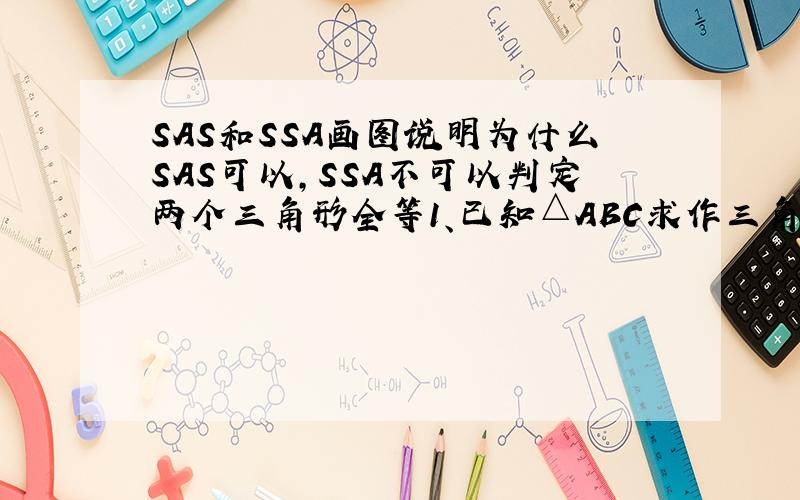 SAS和SSA画图说明为什么SAS可以,SSA不可以判定两个三角形全等1、已知△ABC求作三角形A'B'C'使A'B'=AB,A'C'=AC,∠A'=∠A2、已知△ABC求作三角形A'B'C'使A'B'=AB,A'C'=AC,∠B'=∠B要求作图语句