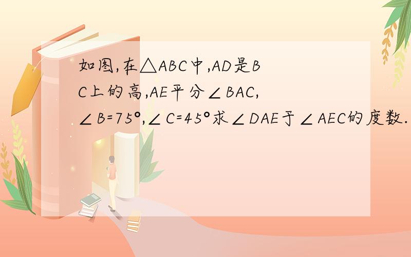 如图,在△ABC中,AD是BC上的高,AE平分∠BAC,∠B=75°,∠C=45°求∠DAE于∠AEC的度数.