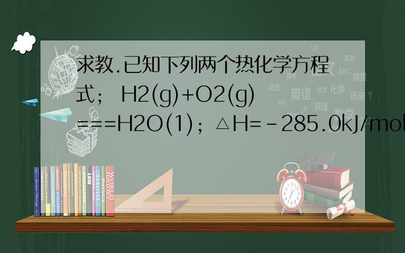 求教.已知下列两个热化学方程式； H2(g)+O2(g)===H2O(1)；△H=-285.0kJ/mol；C3H8(g)+5O2(g)===3CO2(g)+4H2O(1)； △H=-2220.0kJ/mol（1）实验测得H2和C3H8的混合气体共5mol,完全燃烧生成液态水时放热6262.5kJ,则混合