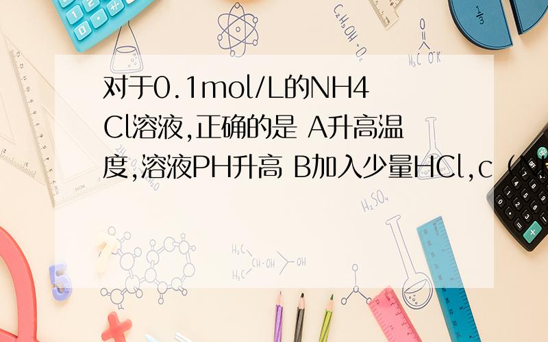 对于0.1mol/L的NH4Cl溶液,正确的是 A升高温度,溶液PH升高 B加入少量HCl,c（NH4+)和c(Cl-）均增大