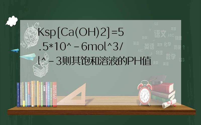 Ksp[Ca(OH)2]=5.5*10^-6mol^3/l^-3则其饱和溶液的PH值