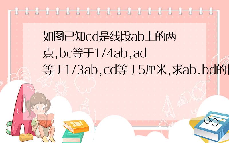 如图已知cd是线段ab上的两点,bc等于1/4ab,ad等于1/3ab,cd等于5厘米,求ab.bd的长