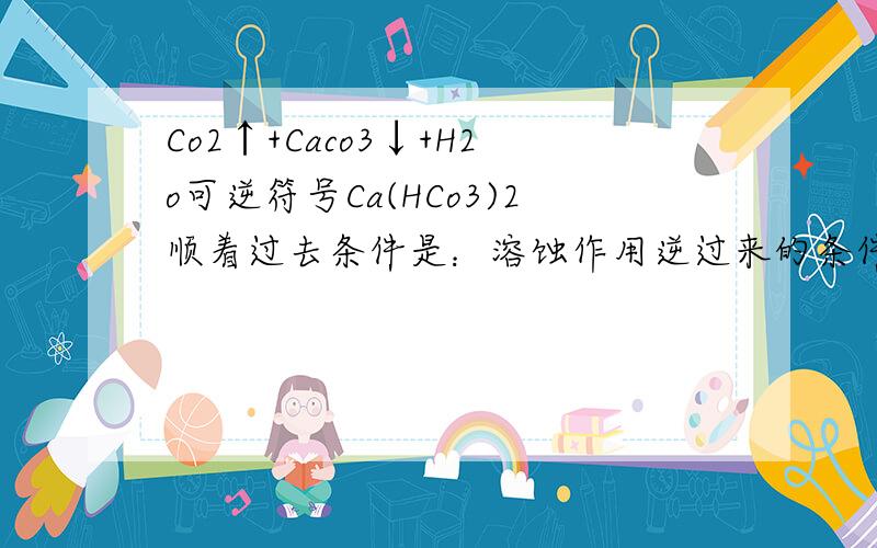 Co2↑+Caco3↓+H2o可逆符号Ca(HCo3)2顺着过去条件是：溶蚀作用逆过来的条件是：淀积作用1.2.这里用可逆符号有问题吗?