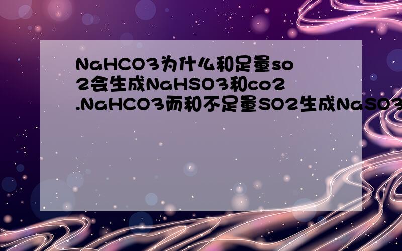 NaHCO3为什么和足量so2会生成NaHSO3和co2.NaHCO3而和不足量SO2生成NaSO3和CO2和H2O?希望有写该方程式的思想方法
