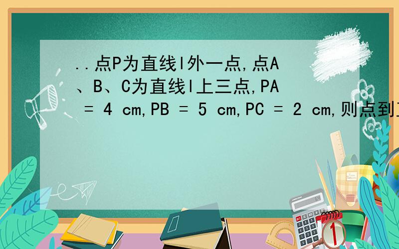 ..点P为直线l外一点,点A、B、C为直线l上三点,PA = 4 cm,PB = 5 cm,PC = 2 cm,则点到直线l的距离是A、2cm B、小于2cm C、大于2cm D、4cm这只有一个答案,到底是A还是B呢?