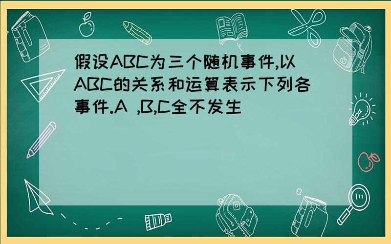 假设ABC为三个随机事件,以ABC的关系和运算表示下列各事件.A ,B,C全不发生