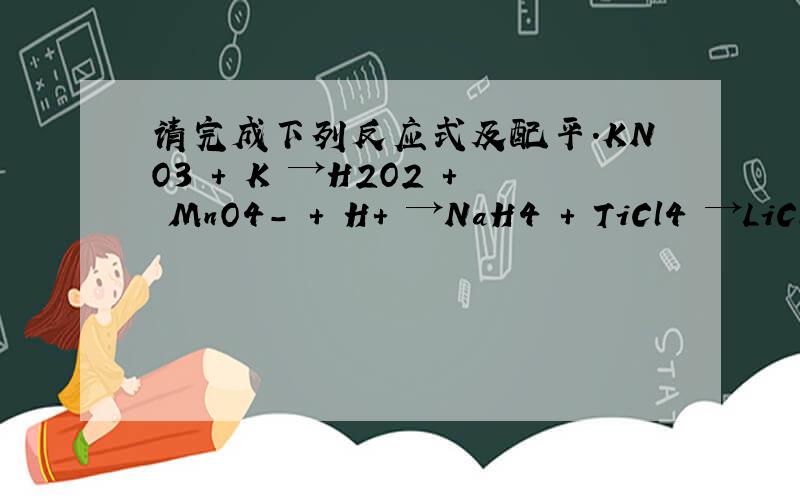 请完成下列反应式及配平.KNO3 + K →H2O2 + MnO4- + H+ →NaH4 + TiCl4 →LiCl + Na2CO3 →NaNO3 （条件是△）→