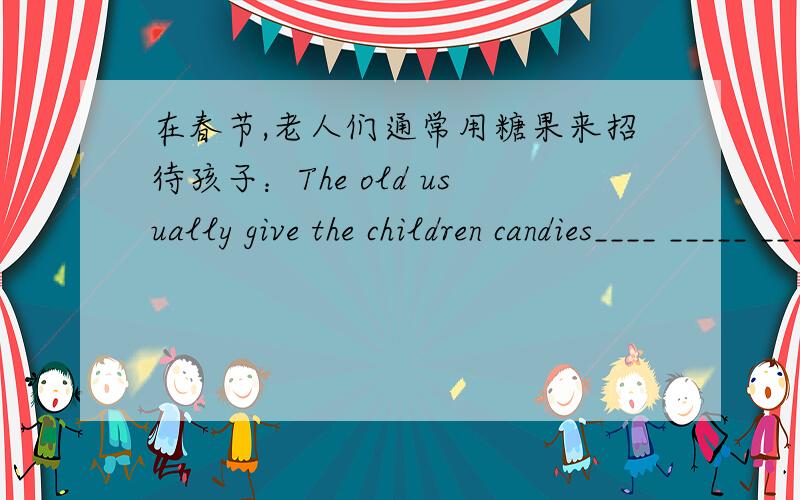 在春节,老人们通常用糖果来招待孩子：The old usually give the children candies____ _____ ____ ___the Spring Festival招待我们的英文