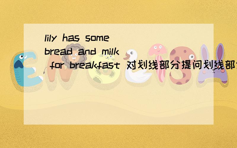 lily has some bread and milk for breakfast 对划线部分提问划线部分是 some bread and milk