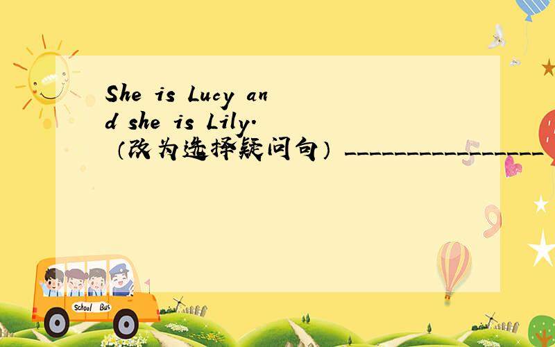 She is Lucy and she is Lily. （改为选择疑问句） ________________ she Lucy ________________ Lily?