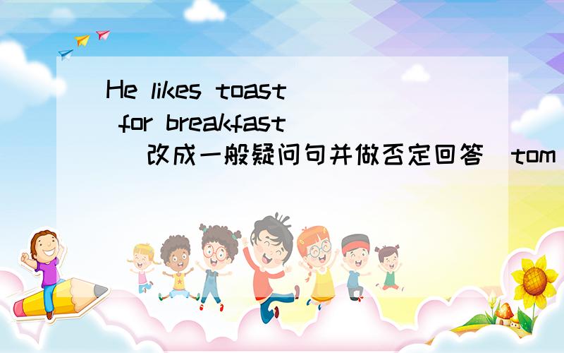 He likes toast for breakfast （改成一般疑问句并做否定回答）tom likes rice for lunch 改成否定句It is sunny today 对sunny部分提问there is a blackboard in the classroom 改成一般疑问句 和复数句并做复数句的否定