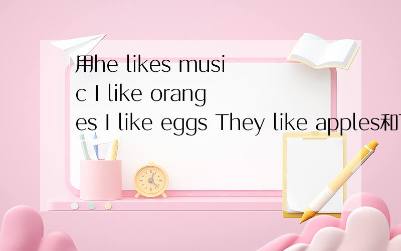 用he likes music I like oranges I like eggs They like apples和TOM and i likedananas 一样造一句话